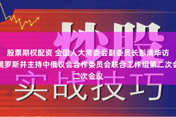 股票期权配资 全国人大常委会副委员长彭清华访问俄罗斯并主持中俄议会合作委员会联合工作组第二次会议