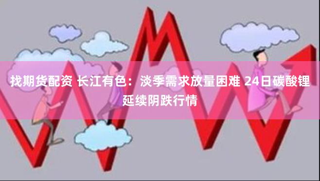 找期货配资 长江有色：淡季需求放量困难 24日碳酸锂延续阴跌行情