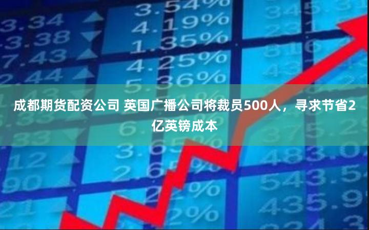 成都期货配资公司 英国广播公司将裁员500人，寻求节省2亿英镑成本