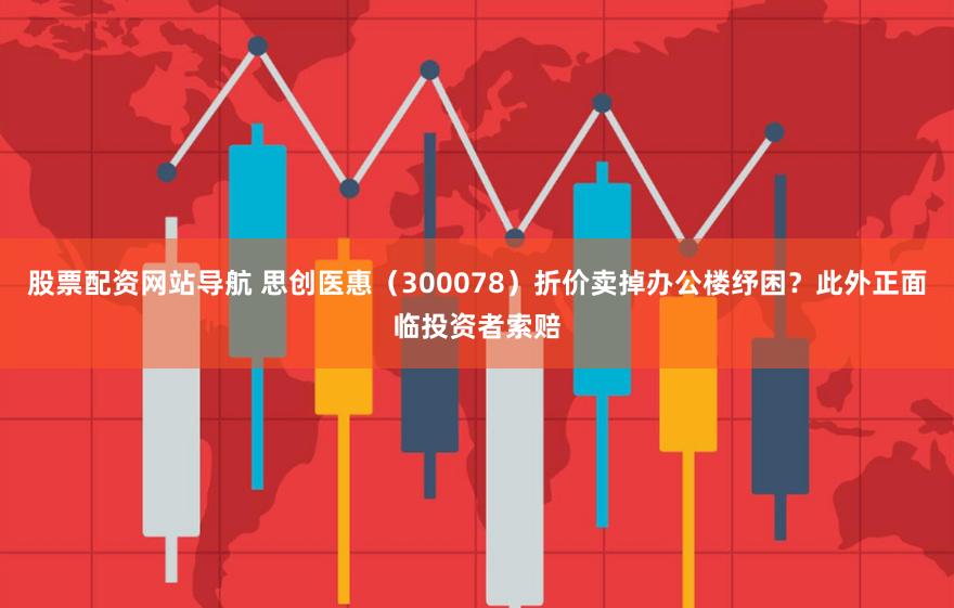 股票配资网站导航 思创医惠（300078）折价卖掉办公楼纾困？此外正面临投资者索赔