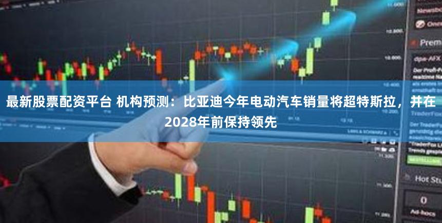 最新股票配资平台 机构预测：比亚迪今年电动汽车销量将超特斯拉，并在2028年前保持领先