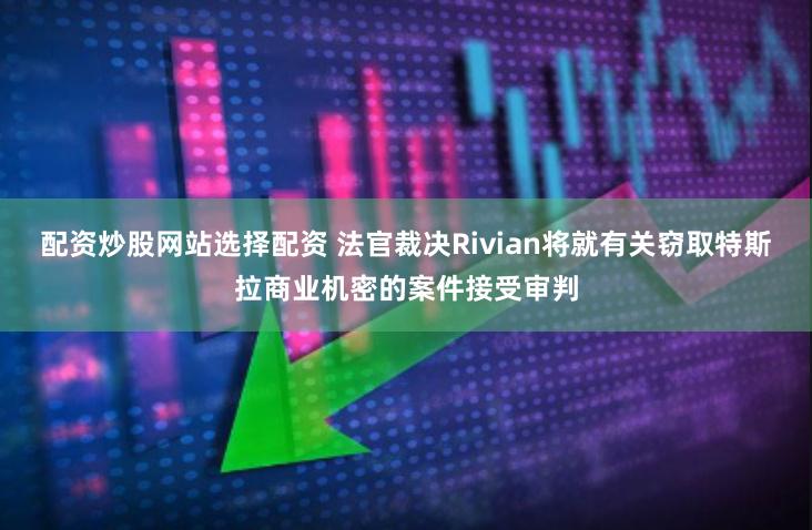 配资炒股网站选择配资 法官裁决Rivian将就有关窃取特斯拉商业机密的案件接受审判