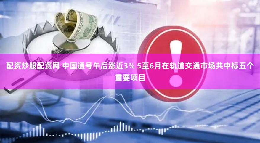 配资炒股配资网 中国通号午后涨近3% 5至6月在轨道交通市场共中标五个重要项目