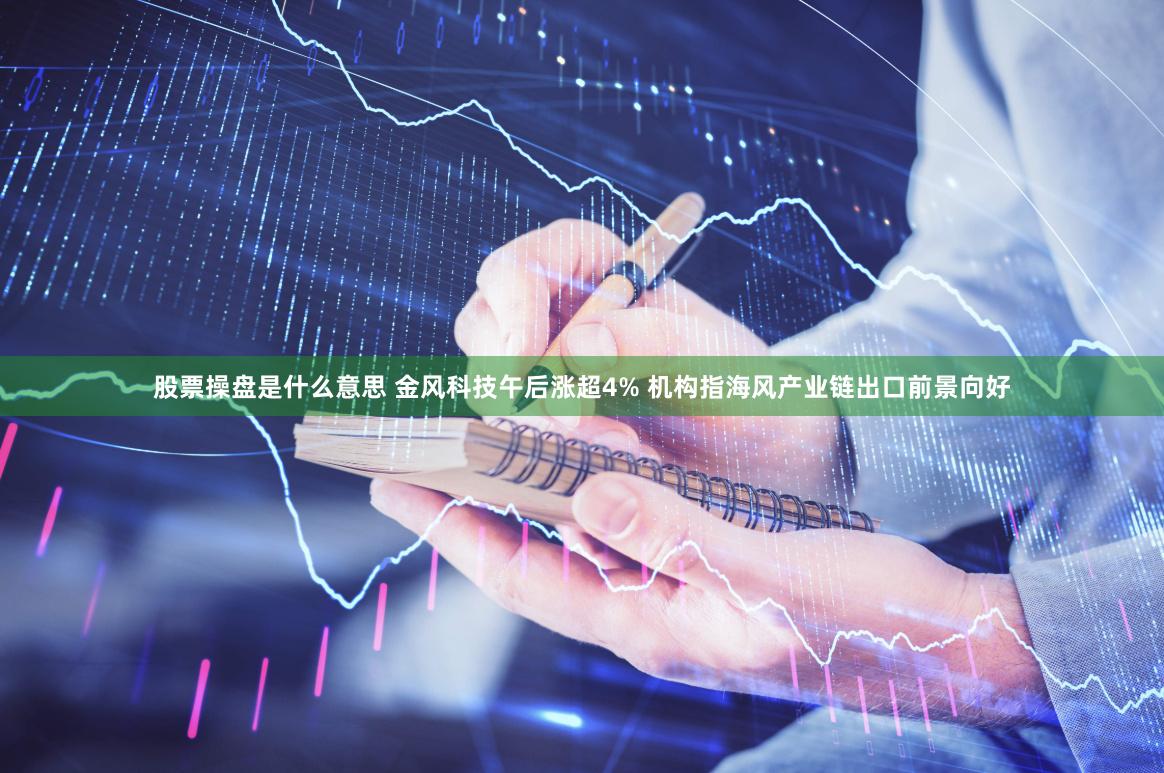 股票操盘是什么意思 金风科技午后涨超4% 机构指海风产业链出口前景向好