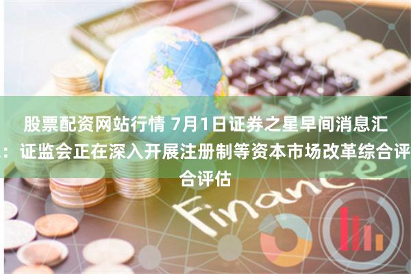 股票配资网站行情 7月1日证券之星早间消息汇总：证监会正在深入开展注册制等资本市场改革综合评估