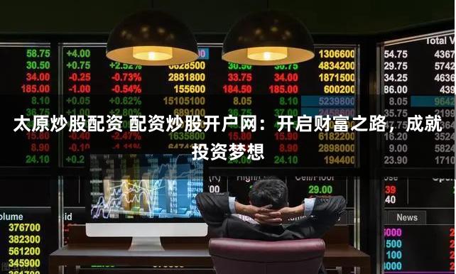 太原炒股配资 配资炒股开户网：开启财富之路，成就投资梦想