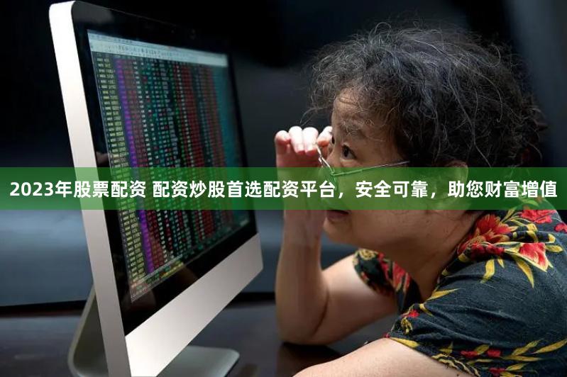 2023年股票配资 配资炒股首选配资平台，安全可靠，助您财富