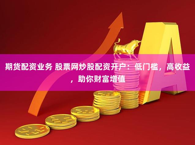 期货配资业务 股票网炒股配资开户：低门槛，高收益，助你财富增