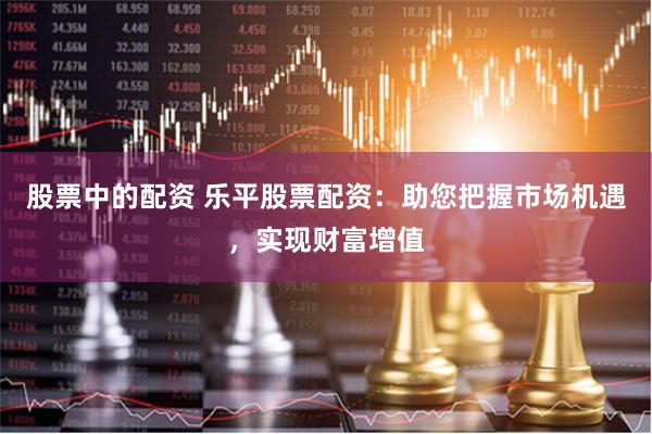 股票中的配资 乐平股票配资：助您把握市场机遇，实现财富增值