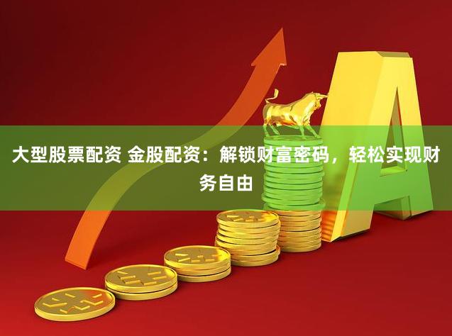 大型股票配资 金股配资：解锁财富密码，轻松实现财务自由