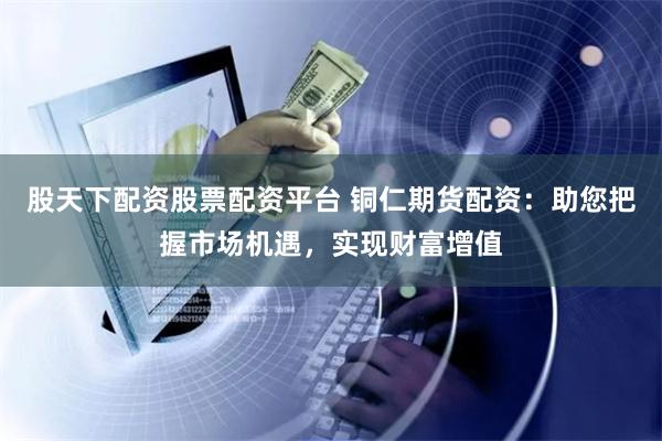 股天下配资股票配资平台 铜仁期货配资：助您把握市场机遇，实现