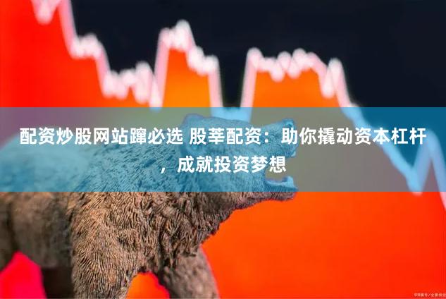 配资炒股网站蹿必选 股莘配资：助你撬动资本杠杆，成就投资梦想