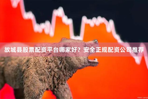 故城县股票配资平台哪家好？安全正规配资公司推荐