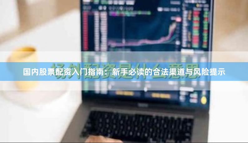 国内股票配资入门指南：新手必读的合法渠道与风险提示