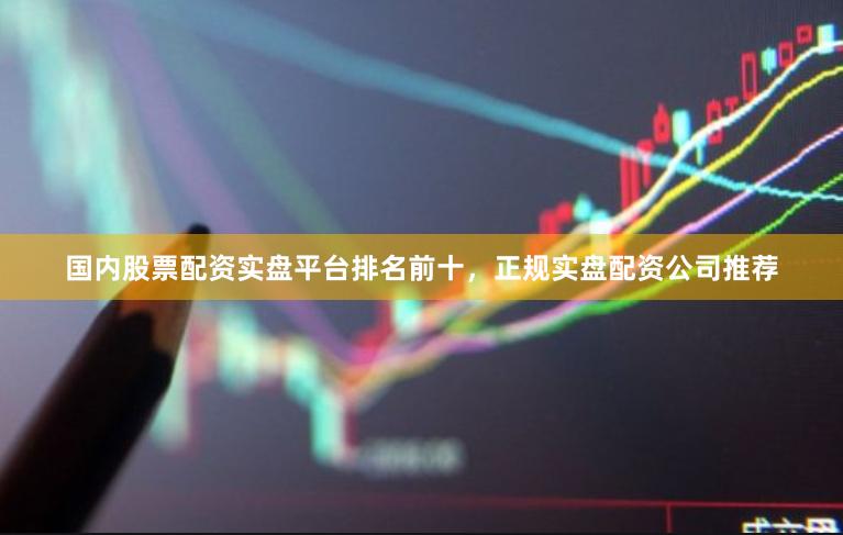 国内股票配资实盘平台排名前十，正规实盘配资公司推荐