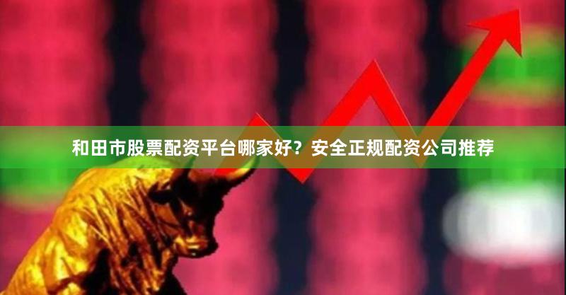 和田市股票配资平台哪家好？安全正规配资公司推荐