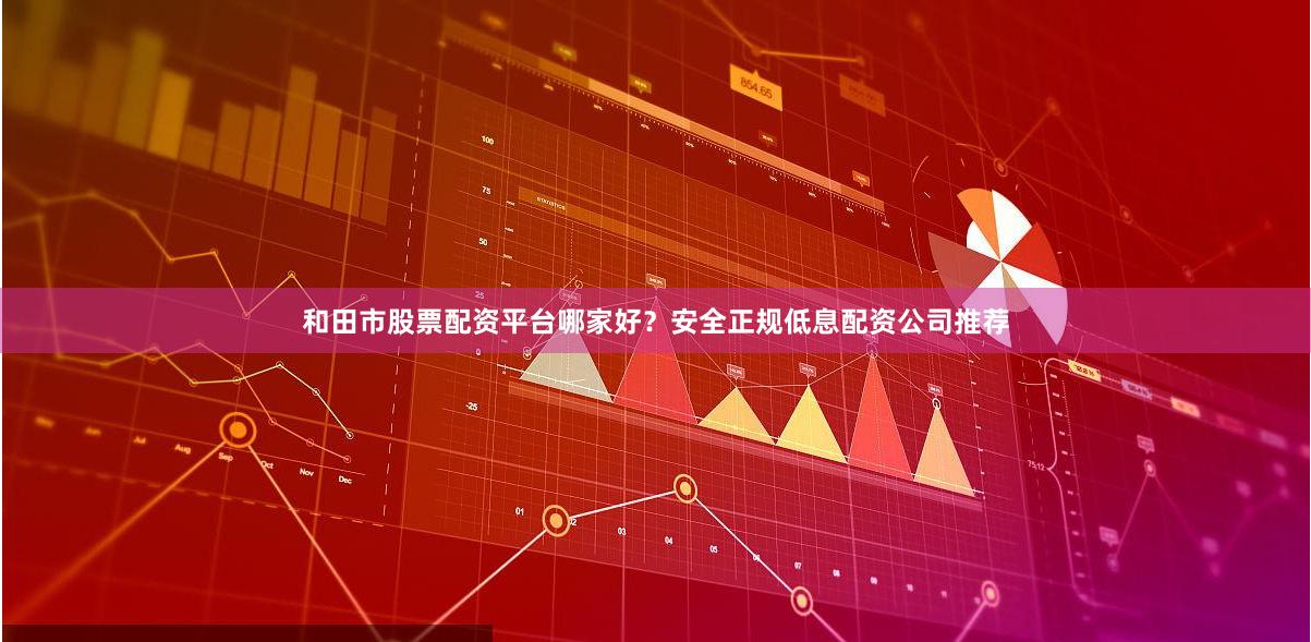 和田市股票配资平台哪家好？安全正规低息配资公司推荐