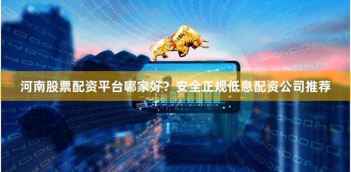 河南股票配资平台哪家好？安全正规低息配资公司推荐