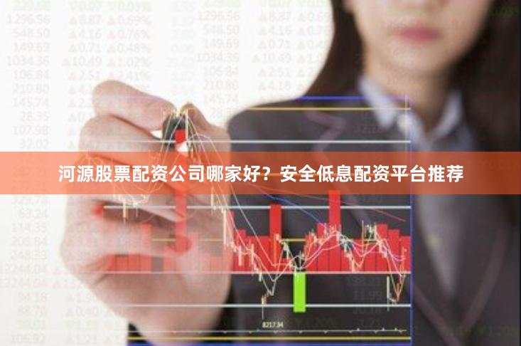 河源股票配资公司哪家好？安全低息配资平台推荐